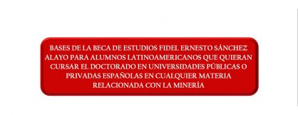 BASES DE LA BECA DE ESTUDIOS FIDEL ERNESTO SÁNCHEZ ALAYO PARA ALUMNOS LATINOAMERICANOS QUE QUIERAN CURSAR EL DOCTORADO EN UNIVERSIDADES PÚBLICAS O PRIVADAS ESPAÑOLAS EN CUALQUIER MATERIA RELACIONADA CON LA MINERÍA