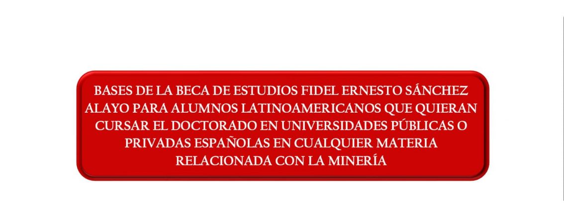 BASES DE LA BECA DE ESTUDIOS FIDEL ERNESTO SÁNCHEZ ALAYO PARA ALUMNOS LATINOAMERICANOS QUE QUIERAN CURSAR EL DOCTORADO EN UNIVERSIDADES PÚBLICAS O PRIVADAS ESPAÑOLAS EN CUALQUIER MATERIA RELACIONADA CON LA MINERÍA